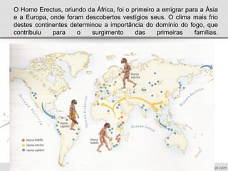 O Homo Erectus, oriundo da África, foi o primeiro a emigrar para a Ásia
e a Europa, onde foram descobertos vestígios seus. O clima mais frio
destes continentes determinou a importância do domínio do fogo, que
contribuiu para o surgimento das primeiras famílias.
 