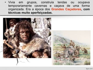 • Vivia em grupos, construía tendas ou ocupava
temporariamente cavernas e caçava de uma forma
organizada. Era a época dos Grandes Caçadores, com
técnicas muito aperfeiçoadas.
 