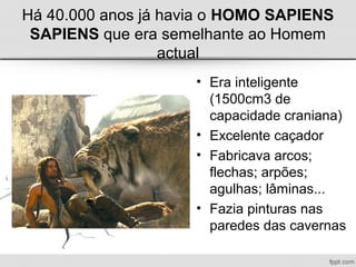 Há 40.000 anos já havia o HOMO SAPIENS
SAPIENS que era semelhante ao Homem
actual
• Era inteligente
(1500cm3 de
capacidade craniana)
• Excelente caçador
• Fabricava arcos;
flechas; arpões;
agulhas; lâminas...
• Fazia pinturas nas
paredes das cavernas
 