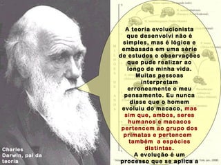 Charles
Darwin, pai da
teoria
A teoria evolucionista
que desenvolvi não é
simples, mas é lógica e
embasada em uma série
de estudos e observações
que pude realizar ao
longo de minha vida.
Muitas pessoas
interpretam
erroneamente o meu
pensamento. Eu nunca
disse que o homem
evoluiu do macaco, mas
sim que, ambos, seres
humanos e macacos
pertencem ao grupo dos
primatas e pertencem
também a espécies
distintas.
A evolução é um
processo que se aplica a
 