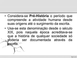 • Considera-se Pré-História o período que
compreende a atividade humana desde
suas origens até o surgimento da escrita.
• Usa-se esta denominação desde o século
XIX, pois naquela época acreditava-se
que a história de qualquer sociedade só
poderia ser documentada através da
escrita.
 