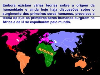 Embora existam várias teorias sobre a origem da
humanidade e ainda hoje haja discussões sobre o
surgimento dos primeiros seres humanos, prevalece a
teoria de que os primeiros seres humanos surgiram na
África e de lá se espalharam pelo mundo.
 
