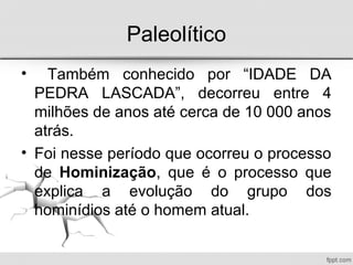 Paleolítico
• Também conhecido por “IDADE DA
PEDRA LASCADA”, decorreu entre 4
milhões de anos até cerca de 10 000 anos
atrás.
• Foi nesse período que ocorreu o processo
de Hominização, que é o processo que
explica a evolução do grupo dos
hominídios até o homem atual.
 