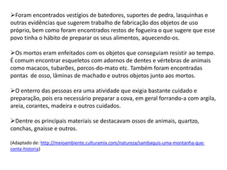 Foram encontrados vestígios de batedores, suportes de pedra, lasquinhas e
outras evidências que sugerem trabalho de fabricação dos objetos de uso
próprio, bem como foram encontrados restos de fogueira o que sugere que esse
povo tinha o hábito de preparar os seus alimentos, aquecendo-os.
Os mortos eram enfeitados com os objetos que conseguiam resistir ao tempo.
É comum encontrar esqueletos com adornos de dentes e vértebras de animais
como macacos, tubarões, porcos-do-mato etc. Também foram encontradas
pontas de osso, lâminas de machado e outros objetos junto aos mortos.
O enterro das pessoas era uma atividade que exigia bastante cuidado e
preparação, pois era necessário preparar a cova, em geral forrando-a com argila,
areia, corantes, madeira e outros cuidados.
Dentre os principais materiais se destacavam ossos de animais, quartzo,
conchas, gnaisse e outros.
(Adaptado de: http://meioambiente.culturamix.com/natureza/sambaquis-uma-montanha-que-
conta-historia)
 