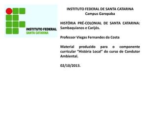 INSTITUTO FEDERAL DE SANTA CATARINA
Campus Garopaba
HISTÓRIA PRÉ-COLONIAL DE SANTA CATARINA:
Sambaquianos e Carijós.
Professor Viegas Fernandes da Costa
Material produzido para o componente
curricular “História Local” do curso de Condutor
Ambiental.
02/10/2013.
 