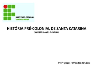 HISTÓRIA PRÉ-COLONIAL DE SANTA CATARINA
(SAMBAQUIANOS E CARIJÓS)
Profº Viegas Fernandes da Costa
 