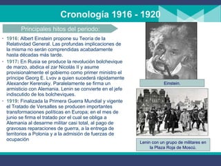Cronología 1916 - 1920 1916:  Albert Einstein propone su Teoría de la Relatividad General. Las profundas implicaciones de la misma no serán comprendidas acabadamente hasta décadas más tarde. 1917 :  En Rusia se produce la revolución bolchevique de marzo,  abdica el zar Nicolás II y asume provisionalmente el gobierno como primer ministro el príncipe Georg E.   Lvov a quien sucederá rápidamente Alexander Kerensky .   P aralelamente se firma un armisticio con Alemania. Lenin se convierte en el jefe indiscutido de los bolcheviques. 1919 :   Finalizada la Primera Guerra Mundial y vigente el Tratado de Versalles se producen importantes transformaciones políticas en Europa; en el mes de junio se firma el tratado por el cual se obliga a Alemania al desarme militar casi total ,  al pago de gravosas reparaciones de guerra,  a  la entrega de territorios a Polonia y  a  la admisión de fuerzas de ocupación Principales hitos del periodo: Einstein. Lenin con un grupo de militares en la Plaza Roja de Moscú. 