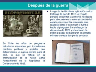 Después de la guerra Luego de la dificultosa aplicación de los tratados de paz de 1919, el mundo parecía encontrar la armonía necesaria para abocarse en la reconstrucción del estado de concordia necesario para reabastecerse y continuar el rumbo hacia el progreso. Sin embargo, la depresión de 1929 y el ascenso de Hitler al poder demostraron el carácter efímero de este tiempo de armonía.  En Chile los años de posguerra estuvieron marcados por importantes cambios políticos y sociales que determinaron un nuevo camino para el país, lo que se refleja en la promulgación de la nueva Carta Fundamental de la República, la Constitución de 1925. 