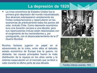 La depresión de 1929 La crisis económica de Estados Unidos fue la primera gran depresión del mundo industrializado. Sus alcances sobrepasaron ampliamente los límites norteamericanos y repercutieron en las economías de prácticamente todos los países del orbe, incluido Chile. Como depresión económica tuvo una duración cercana a una década, pero sus repercusiones incluso están relacionadas con el surgimiento de los nacionalismos y, por consiguiente, con el desencadenamiento de la 2ª Guerra Mundial. Muchos factores jugaron un papel en el advenimiento de la crisis, entre ellos el delicado estado económico de Europa tras la guerra; no obstante, las causas principales fueron la mala distribución de la riqueza en los años veinte y la extensa especulación en el mercado que se llev ó  a cabo durante la  ú ltima parte de esa década. Familias chilenas cesantes, 1932. 