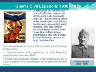 Guerra Civil Española: 1936 - 1939 La relevancia del conflicto civil que sufrió España durante los últimos años de la década de 1930 (36 - 39), no sólo se refleja en las consecuencias políticas y sociales que trajo consigo para ese país,  sino que también encuentra repercusiones en la nueva Guerra Mundial que embarcaría a casi toda Europa, Estados Unidos y Japón, a lo largo de cinco años. En el desarrollo de la Guerra Civil española, se enfrentaron dos facciones: Quienes defendían la legitimidad de la II República española pr o clamada en 1931 . Aquellos  que  buscaban derrocar a los republicanos por la vía de un  g olpe militar encabezado por el general Francisco Franco. Francisco Franco  (1892 – 1975) 