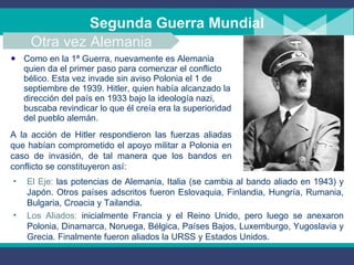 Segunda Guerra Mundial Como en la 1ª Guerra, nuevamente es Alemania quien da el primer paso para comenzar el conflicto bélico. Esta vez invade sin aviso Polonia el 1 de septiembre de 1939. Hitler, quien había alcanzado la dirección del país en 1933 bajo la ideología nazi, buscaba revindicar lo que él creía era la superioridad del pueblo alemán. A la acción de Hitler respondieron las fuerzas aliadas que habían comprometido el apoyo militar a Polonia en caso de invasión, de tal manera que los bandos en conflicto se constituyeron así: Otra vez Alemania El Eje:  las potencias de Alemania, Italia (se cambia al bando aliado en 1943) y Japón. Otros países adscritos fueron Eslovaquia, Finlandia, Hungría, Rumania, Bulgaria, Croacia y Tailandia . Los Aliados :   inicialmente Francia y el Reino Unido, pero luego se anexaron Polonia, Dinamarca, Noruega, Bélgica, Países Bajos, Luxemburgo, Yugoslavia y Grecia. Finalmente fueron aliados  la URSS y Estados Unidos. 