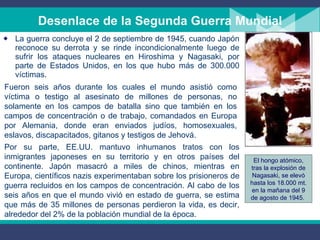 La guerra concluye el 2 de septiembre de 1945, cuando Japón reconoce su derrota y se rinde incondicionalmente luego de sufrir los ataques nucleares en Hiroshima y Nagasaki, por parte de Estados Unidos, en los que hubo más de 300.000 víctimas .  Desenlace de la Segunda Guerra Mundial Fueron seis años durante los cuales el mundo asistió como víctima o testigo al asesinato de millones de personas, no solamente en los campos de batalla sino que también en los campos de concentración o de trabajo, comandados en Europa por Alemania, donde eran enviados judíos, homosexuales, eslavos, discapacitados, gitanos y testigos de Jehová.  Por su parte, EE . UU .  mantuvo inhumanos tratos con los inmigrantes japoneses en su territorio y en otros países del continente. Japón masacró a miles de chinos, mientras en Europa, científicos nazis experimentaban sobre los prisioneros de guerra recluidos en los campos de concentración. Al cabo de los seis años en que el mundo vivió en estado de guerra, se estima que más de 35 millones de personas perdieron la vida, es decir, alrededor del 2% de la población mundial de la época.  El hongo atómico, tras la explosión de Nagasaki, se elevó hasta los 18.000 mt. en la mañana del 9 de agosto de 1945.  