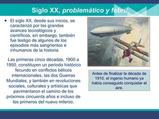 Siglo XX,  problemático y febril El siglo XX, desde sus inicios, se caracterizó por los grandes avances tecnológicos y científicos, sin embargo, también fue testigo de algunos de los episodios más sangrientos e inhumanos de la historia.  Las primeras cinco décadas, 1900 a 1950, constituyen un periodo histórico fecundo en conflictos bélicos internacionales, las dos Guerras Mundiales, y también en revoluciones sociales, culturales y artísticas que  pavimentaron el camino de los próximos cincuenta años e incluso de los primeros del nuevo milenio. Antes de finalizar la década de 1910, el ingenio humano ya había conseguido conquistar el aire. 
