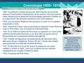 Cronología 1900- 1910 1 900 :   la población mundial alcanza los 1600 millones de personas; Sigmund Freud publica  Interpretación de los sueños , obra que será de vasta influencia en el desarrollo de la psicología personal y también en la conformación de corrientes artísticas como el Surrealismo. 1903 :  Los hermanos Wrigth son los primeros en volar con un biplano propulsado a motor.  1904 :   Guerra de Corea, rusos y japoneses se disputan Corea. Rusia se rinde en Port Arthur, tras 10 meses de enfrentamientos. 1905 :  En el Salón de Otoño de París hace su aparición un nuevo estilo pictórico denominado Fauvismo y con él se abre el camino para el florecimiento de la vanguardia artística del siglo XX. 1906:   Tratado de Algueciras, las pretensiones de Alemania sobre Marruecos llevan a Inglaterra, Rusia y EE.UU. a firmar este tratado para garantizar la ciudad del noroeste de África. 1907:   El  Mauritania  es el primer buque de pasajeros con casco metálico y turbina a vapor. Junto con  Lusitania  son los mayores trasatlánticos en navegar el Atlántico Norte. 1909:   Conquista del Polo Norte. Principales hitos de la década: Mujer surcoreana llora mientras busca identificar a su hermano entre las víctimas de la guerra desatada en Corea por japoneses y rusos. 