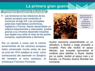 La primera gran guerra Las tensiones en las relaciones de los países europeos eran evidentes al comenzar el siglo XX. Las principales potencias imperialistas económicas, Inglaterra y Francia, habían desarrollado un sistema expansionista y colonizador, posible gracias a su inmenso desarrollo industrial,  que dejaba muy atrás al resto de los países europeos, especialmente a Alemania. Era un secreto a voces que la carrera armamentista de las naciones europeas había comenzado mucho antes de que en junio de 1914 estallara la crisis, como consecuencia del asesinato en Sarajevo del heredero al trono austríaco, el archiduque Francisco Fernando.  Austria reacciona presentándole un un ultimátum a Serbia y luego procedió a invadirla. Para ello recibió el apoyo Alemán, que buscaba aprovechar el conflicto para debilitar a Rusia. Serbia por su parte, recibió el apoyo ruso y el francés. La Primera Guerra Mundial era inminente. Primera Guerra Mundial Representación del momento en que el archiduque Francisco es asesinado en Sarajevo. 