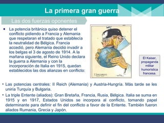La potencia británica quiso detener el conflicto pidiendo a Francia y Alemania que respetaran el tratado que establecía la neutralidad de Bélgica. Francia accedió, pero Alemania decidió invadir a los belgas el 3 de agosto de 1914. A la mañana siguiente, el Reino Unido declara la guerra a Alemania y con la incorporación de Italia en 1915, quedan establecidos las dos alianzas en conflicto: La primera gran guerra Las dos fuerzas oponentes Las potencias centrales: II Reich (Alemania) y Austria-Hungría. Más tarde se les uniría Turquía y Bulgaria. La triple Entente (aliados): Gran Bretaña, Francia, Rusia, Bélgica. Italia se suma en 1915 y en 1917, Estados Unidos se incorpora al conflicto, tomando papel determinante para definir el fin del conflicto a favor de la Entente. También fueron aliados Rumania, Grecia y Japón. El Kaiser, propaganda militar humorística francesa. 