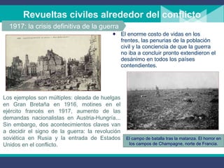 Revueltas civiles alrededor del conflicto El enorme costo de vidas en los frentes, las penurias de la población civil y la conciencia de que la guerra no iba a concluir pronto extendieron el desánimo en todos los países contendientes.  1917: la crisis definitiva de la guerra Los ejemplos son múltiples: oleada de huelgas en Gran Bretaña en 1916, motines en el ejército francés en 1917, aumento de las demandas nacionalistas en Austria-Hungría... Sin embargo, dos acontecimientos claves van a decidir el signo de la guerra: la revolución soviética en Rusia y la entrada de Estados Unidos en el conflicto. El campo de batalla tras la matanza. El horror en los campos de Champagne, norte de Francia. 
