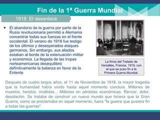 Fin de la 1ª Guerra Mundial El abandono de la guerra por parte de la Rusia revolucionaria permitió a Alemania concentrar todas sus fuerzas en el frente occidental. El verano de 1918 fue testigo de los últimos y desesperados ataques germanos. Sin embargo, sus aliados estaban al borde de la extenuación militar y económica. La llegada de las tropas norteamericanas   desequilibró definitivamente la balanza en favor de la Entente . 1918: El desenlace Después de cuatro largos años, el 11 de Noviembre de 1918, la mayor tragedia que la humanidad había vivido hasta aquel momento concluía. Millones de muertos, heridos, inválidos... Millones en pérdidas económicas. Rencor, dolor, desolación. Se trataba de construir un nuevo mundo que hiciera que la Gran Guerra, como se proclamaba en aquel momento, fuera "la guerra que pusiera fin a todas las guerras". La firma del Tratado de Versalles, Francia, 1919, con el que se puso fin a la Primera Guerra Mundial. 