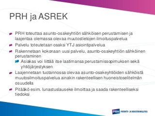 PRH ja ASREK
PRH toteuttaa asunto-osakeyhtiön sähköisen perustamisen ja
laajentaa olemassa olevaa muutostietojen ilmoituspalvelua
Palvelu toteutetaan osaksi YTJ asiointipalvelua
Rakennetaan kokonaan uusi palvelu, asunto-osakeyhtiön sähköinen
perustaminen
Asiakas voi liittää itse laatimansa perustamissopimuksen sekä
yhtiöjärjestyksen
Laajennetaan tuotannossa olevaa asunto-osakeyhtiöiden sähköistä
muutosilmoituspalvelua ainakin rakenteellisen huoneistoselitelmän
osuudella
Pitääkö esim. lunastuslauseke ilmoittaa ja saada rakenteelliseksi
tiedoksi
 