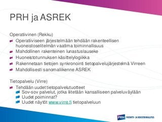 PRH ja ASREK
Operatiivinen (Rekku)
Operatiiviseen järjestelmään tehdään rakenteellisen
huoneistoselitelmän vaatima toiminnallisuus
Mahdollinen rakenteinen lunastuslauseke
Huoneistotunnuksen käsittelylogiikka
Rakennetaan tietojen synkronointi tietopalvelujärjestelmä Virreen
Mahdollisesti sanomaliikenne ASREK
Tietopalvelu (Virre)
Tehdään uudet tietopalvelutuotteet
Sov-sov palvelut, jotka liitetään kansalliseen palveluväylään
Uudet poiminnat?
Uudet näytöt www.virre.fi tietopalveluun
 