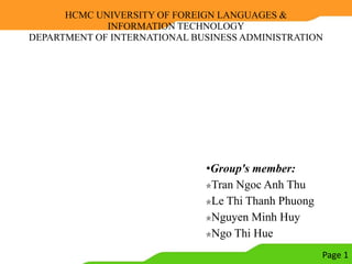 HCMC UNIVERSITY OF FOREIGN LANGUAGES &
             INFORMATION TECHNOLOGY
DEPARTMENT OF INTERNATIONAL BUSINESS ADMINISTRATION




                              •Group's member:
                               Tran Ngoc Anh Thu
                               Le Thi Thanh Phuong
                               Nguyen Minh Huy
                               Ngo Thi Hue
                                                     Page 1
 