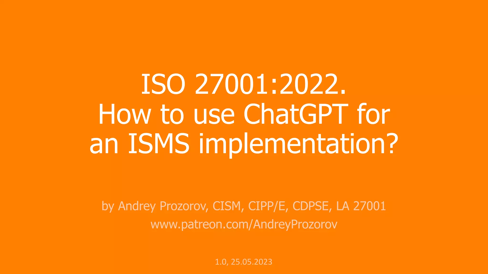 ISO 27001:2022.
How to use ChatGPT for
an ISMS implementation?
by Andrey Prozorov, CISM, CIPP/E, CDPSE, LA 27001
www.patreon.com/AndreyProzorov
1.0, 25.05.2023
 