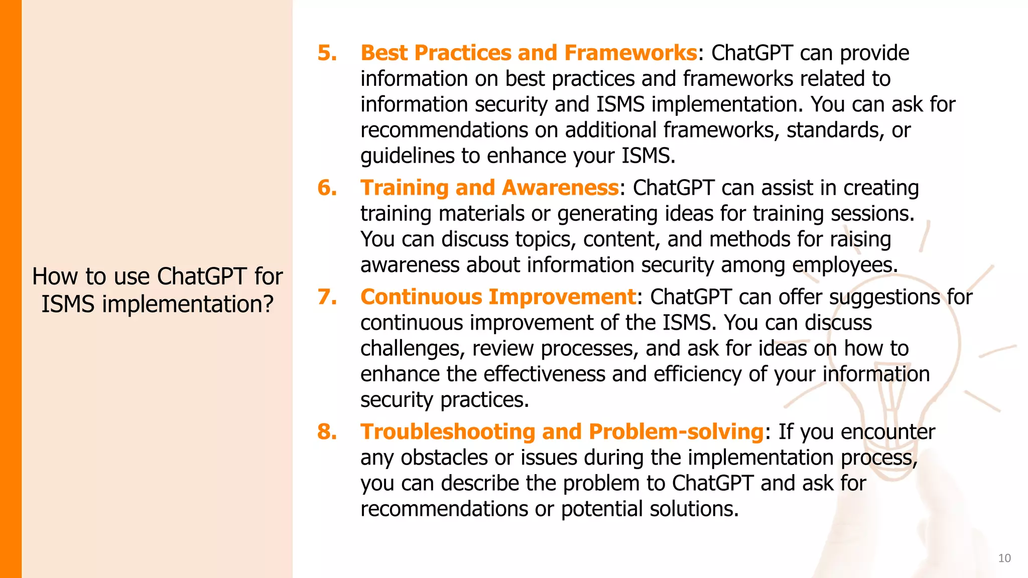 10
How to use ChatGPT for
ISMS implementation?
5. Best Practices and Frameworks: ChatGPT can provide
information on best practices and frameworks related to
information security and ISMS implementation. You can ask for
recommendations on additional frameworks, standards, or
guidelines to enhance your ISMS.
6. Training and Awareness: ChatGPT can assist in creating
training materials or generating ideas for training sessions.
You can discuss topics, content, and methods for raising
awareness about information security among employees.
7. Continuous Improvement: ChatGPT can offer suggestions for
continuous improvement of the ISMS. You can discuss
challenges, review processes, and ask for ideas on how to
enhance the effectiveness and efficiency of your information
security practices.
8. Troubleshooting and Problem-solving: If you encounter
any obstacles or issues during the implementation process,
you can describe the problem to ChatGPT and ask for
recommendations or potential solutions.
 