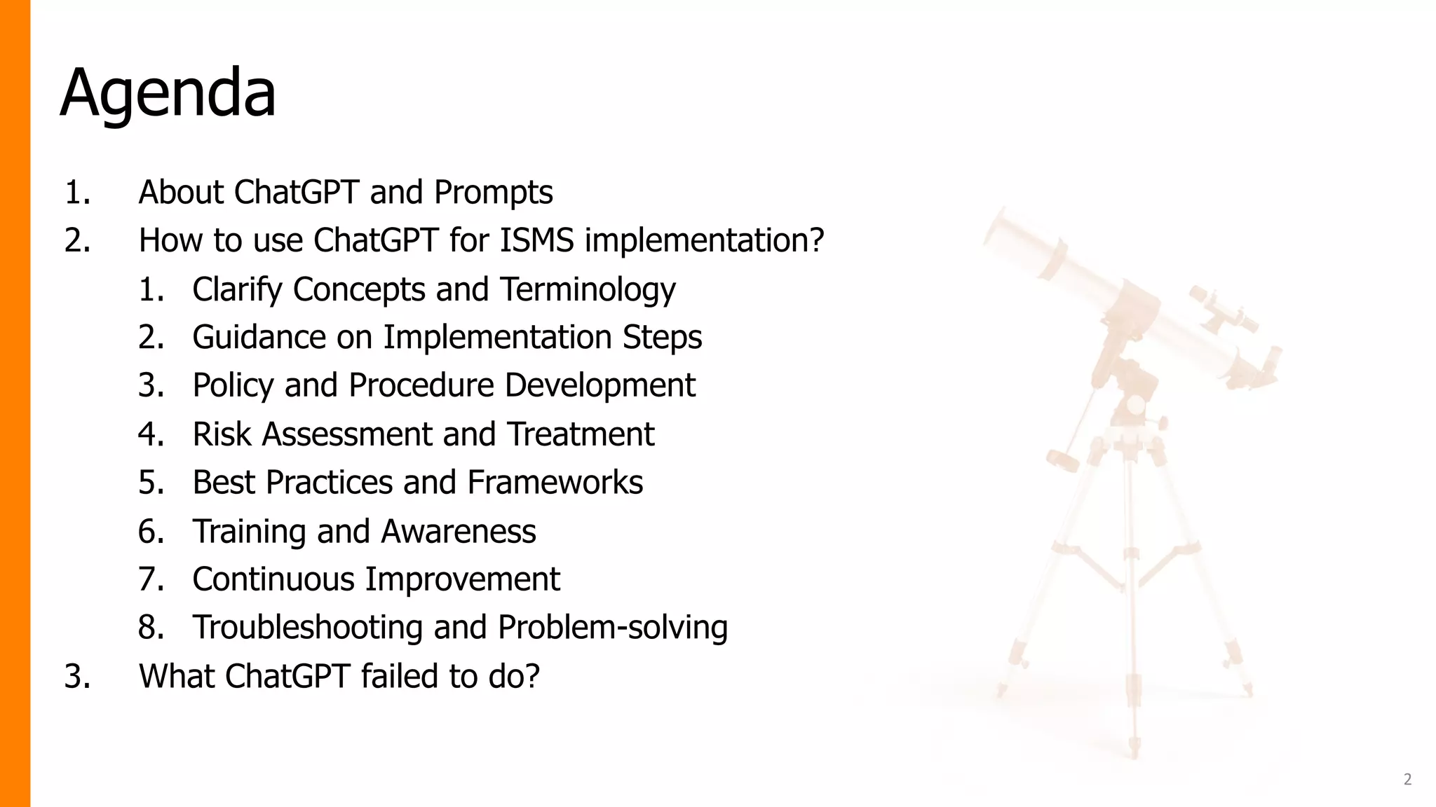 Agenda
2
1. About ChatGPT and Prompts
2. How to use ChatGPT for ISMS implementation?
1. Clarify Concepts and Terminology
2. Guidance on Implementation Steps
3. Policy and Procedure Development
4. Risk Assessment and Treatment
5. Best Practices and Frameworks
6. Training and Awareness
7. Continuous Improvement
8. Troubleshooting and Problem-solving
3. What ChatGPT failed to do?
 