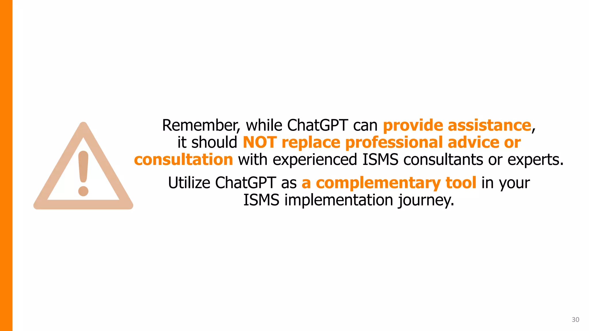 Remember, while ChatGPT can provide assistance,
it should NOT replace professional advice or
consultation with experienced ISMS consultants or experts.
Utilize ChatGPT as a complementary tool in your
ISMS implementation journey.
30
 