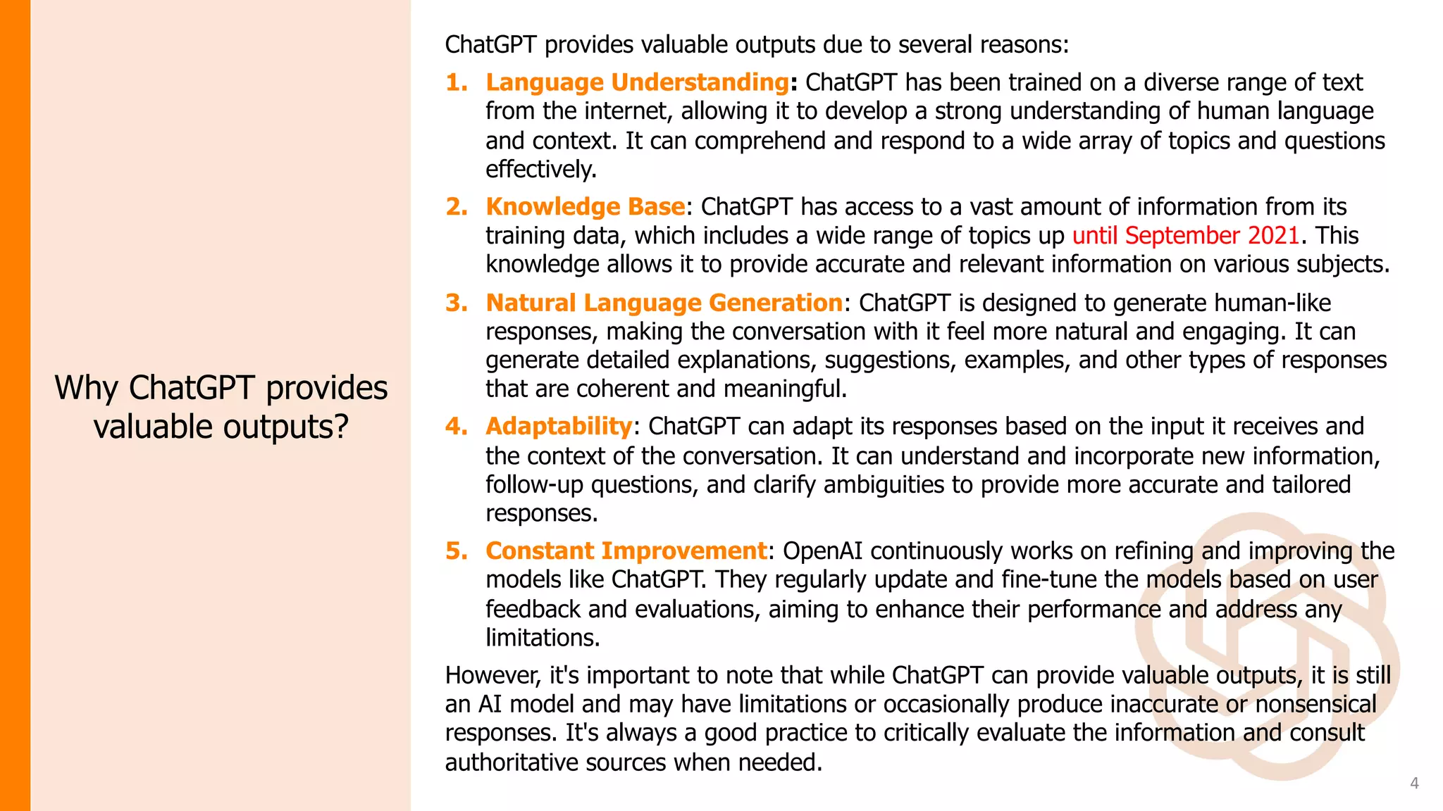 4
ChatGPT provides valuable outputs due to several reasons:
1. Language Understanding: ChatGPT has been trained on a diverse range of text
from the internet, allowing it to develop a strong understanding of human language
and context. It can comprehend and respond to a wide array of topics and questions
effectively.
2. Knowledge Base: ChatGPT has access to a vast amount of information from its
training data, which includes a wide range of topics up until September 2021. This
knowledge allows it to provide accurate and relevant information on various subjects.
3. Natural Language Generation: ChatGPT is designed to generate human-like
responses, making the conversation with it feel more natural and engaging. It can
generate detailed explanations, suggestions, examples, and other types of responses
that are coherent and meaningful.
4. Adaptability: ChatGPT can adapt its responses based on the input it receives and
the context of the conversation. It can understand and incorporate new information,
follow-up questions, and clarify ambiguities to provide more accurate and tailored
responses.
5. Constant Improvement: OpenAI continuously works on refining and improving the
models like ChatGPT. They regularly update and fine-tune the models based on user
feedback and evaluations, aiming to enhance their performance and address any
limitations.
However, it's important to note that while ChatGPT can provide valuable outputs, it is still
an AI model and may have limitations or occasionally produce inaccurate or nonsensical
responses. It's always a good practice to critically evaluate the information and consult
authoritative sources when needed.
Why ChatGPT provides
valuable outputs?
 