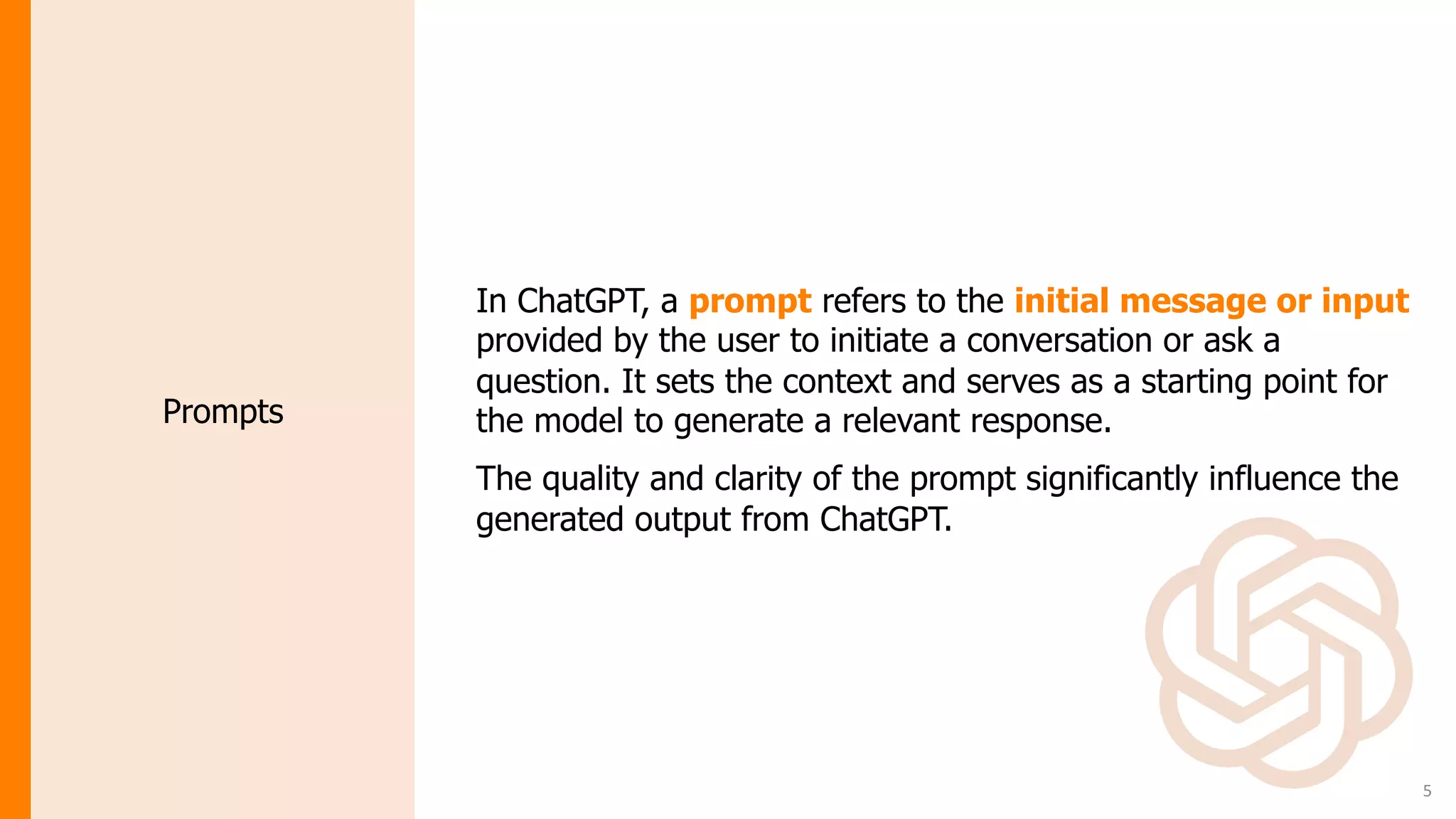 5
In ChatGPT, a prompt refers to the initial message or input
provided by the user to initiate a conversation or ask a
question. It sets the context and serves as a starting point for
the model to generate a relevant response.
The quality and clarity of the prompt significantly influence the
generated output from ChatGPT.
Prompts
 