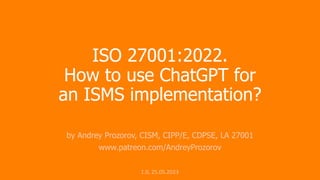 ISO 27001:2022.
How to use ChatGPT for
an ISMS implementation?
by Andrey Prozorov, CISM, CIPP/E, CDPSE, LA 27001
www.patreon.com/AndreyProzorov
1.0, 25.05.2023
 