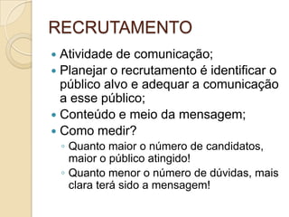 RECRUTAMENTO
 Atividade de comunicação;
 Planejar o recrutamento é identificar o
  público alvo e adequar a comunicação
  a esse público;
 Conteúdo e meio da mensagem;
 Como medir?
    ◦ Quanto maior o número de candidatos,
      maior o público atingido!
    ◦ Quanto menor o número de dúvidas, mais
      clara terá sido a mensagem!
 