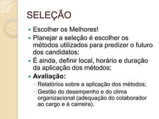 SELEÇÃO
 Escolher os Melhores!
 Planejar a seleção é escolher os
  métodos utilizados para predizer o futuro
  dos candidatos;
 É ainda, definir local, horário e duração
  da aplicação dos métodos;
 Avaliação:
    ◦ Relatórios sobre a aplicação dos métodos;
    ◦ Gestão do desempenho e do clima
      organizacional (adequação do colaborador
      ao cargo e à carreira).
 