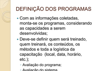 DEFINIÇÃO DOS PROGRAMAS
 Com as informações coletadas,
  monta-se os programas, considerando
  as capacidades a serem
  desenvolvidas;
 Deve-se definir quem será treinado,
  quem treinará, os conteúdos, os
  métodos e toda a logística da
  capacitação (local, data, horário,
  etc.);
    ◦ Avaliação do programa;
 
