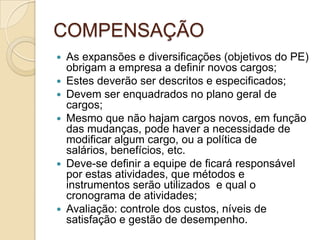 COMPENSAÇÃO
   As expansões e diversificações (objetivos do PE)
    obrigam a empresa a definir novos cargos;
   Estes deverão ser descritos e especificados;
   Devem ser enquadrados no plano geral de
    cargos;
   Mesmo que não hajam cargos novos, em função
    das mudanças, pode haver a necessidade de
    modificar algum cargo, ou a política de
    salários, benefícios, etc.
   Deve-se definir a equipe de ficará responsável
    por estas atividades, que métodos e
    instrumentos serão utilizados e qual o
    cronograma de atividades;
   Avaliação: controle dos custos, níveis de
    satisfação e gestão de desempenho.
 