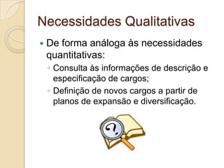 Necessidades Qualitativas
   De forma análoga às necessidades
    quantitativas:
    ◦ Consulta às informações de descrição e
      especificação de cargos;
    ◦ Definição de novos cargos a partir de
      planos de expansão e diversificação.
 