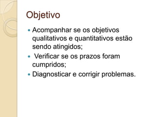 Objetivo
 Acompanhar se os objetivos
  qualitativos e quantitativos estão
  sendo atingidos;
 Verificar se os prazos foram
  cumpridos;
 Diagnosticar e corrigir problemas.
 
