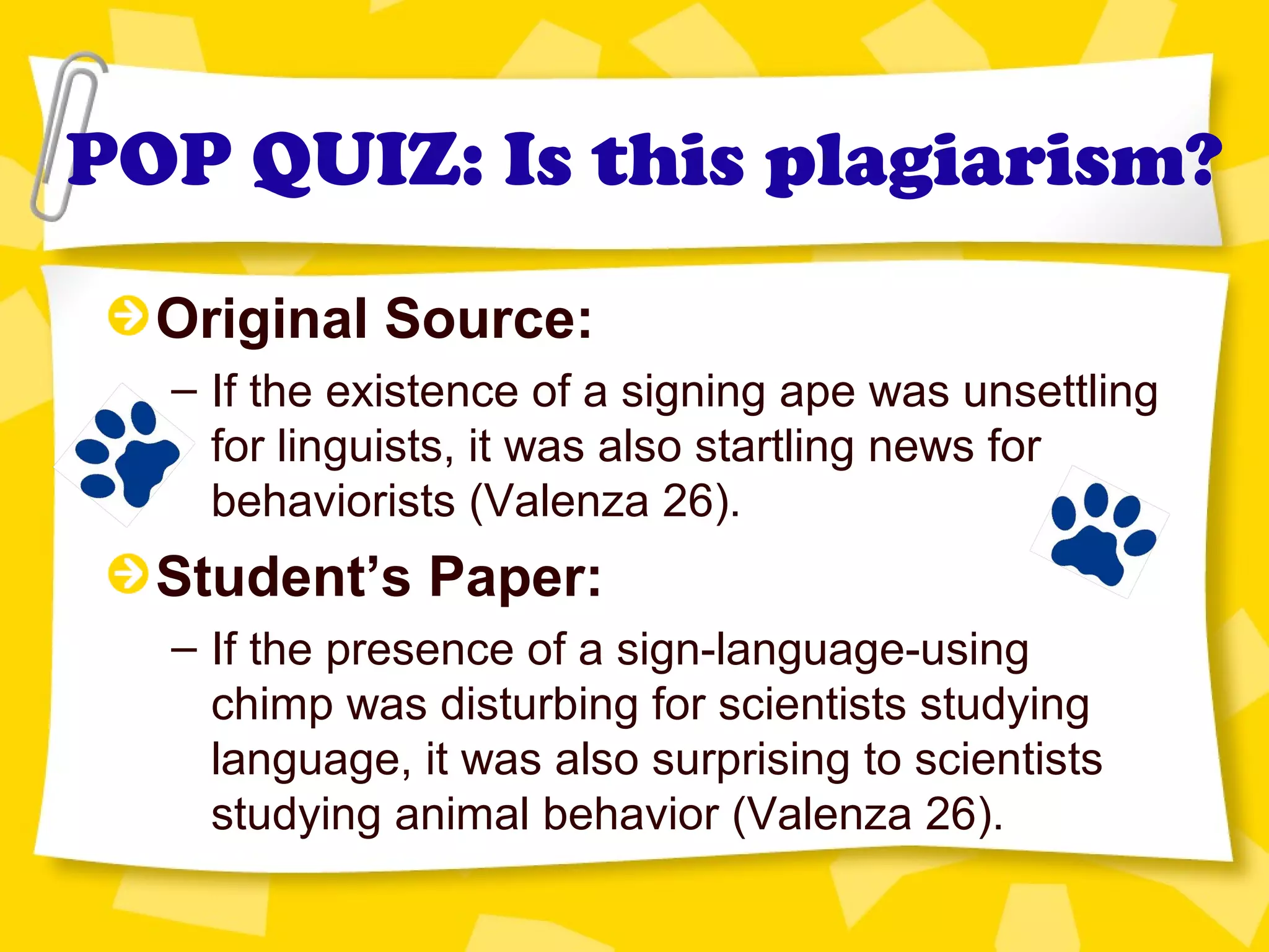 POP QUIZ: Is this plagiarism?
Original Source:
– If the existence of a signing ape was unsettling
for linguists, it was also startling news for
behaviorists (Valenza 26).
Student’s Paper:
– If the presence of a sign-language-using
chimp was disturbing for scientists studying
language, it was also surprising to scientists
studying animal behavior (Valenza 26).
 
