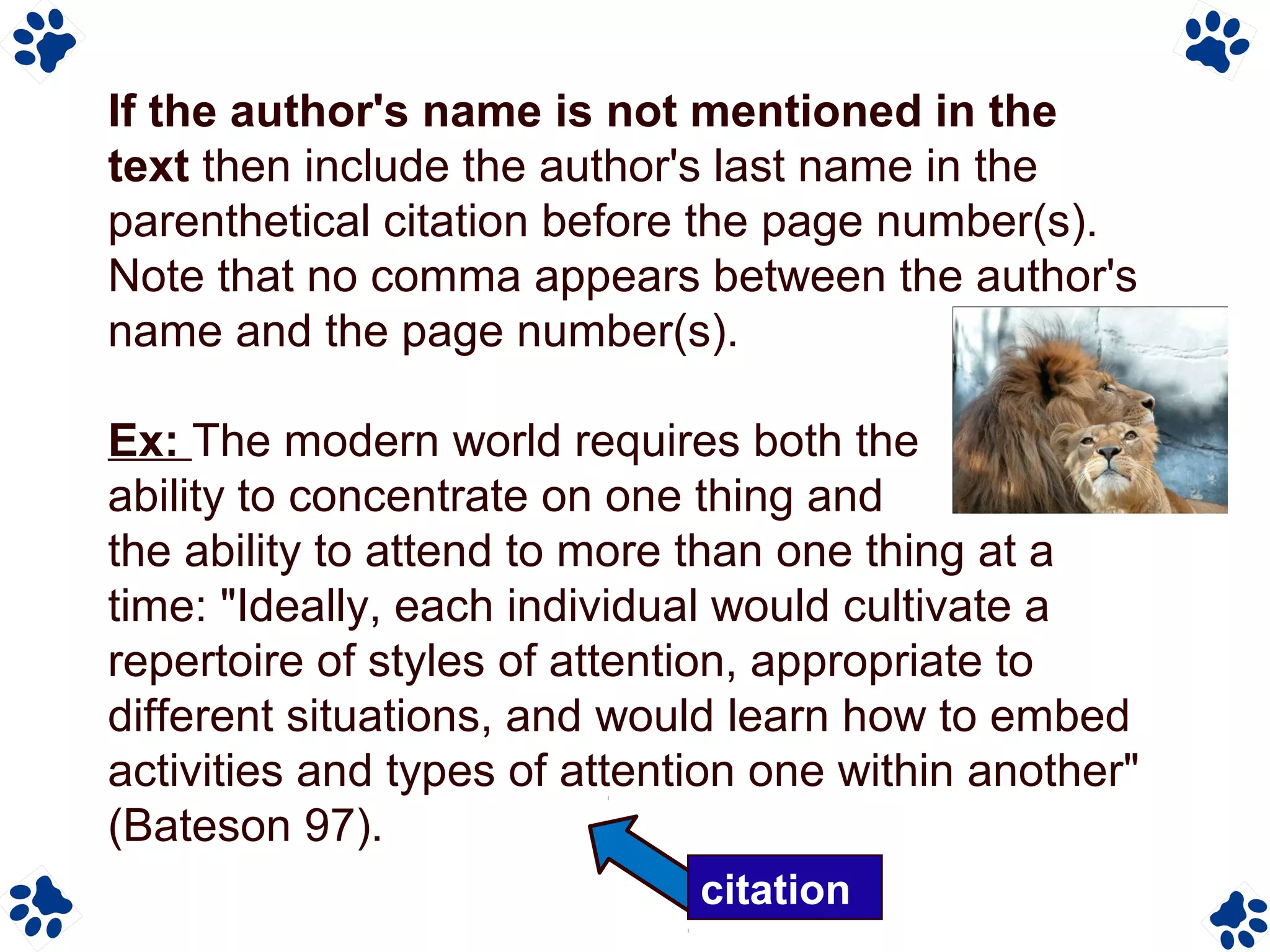 If the author's name is not mentioned in the
text then include the author's last name in the
parenthetical citation before the page number(s).
Note that no comma appears between the author's
name and the page number(s).
Ex: The modern world requires both the
ability to concentrate on one thing and
the ability to attend to more than one thing at a
time: "Ideally, each individual would cultivate a
repertoire of styles of attention, appropriate to
different situations, and would learn how to embed
activities and types of attention one within another"
(Bateson 97).
citation
 