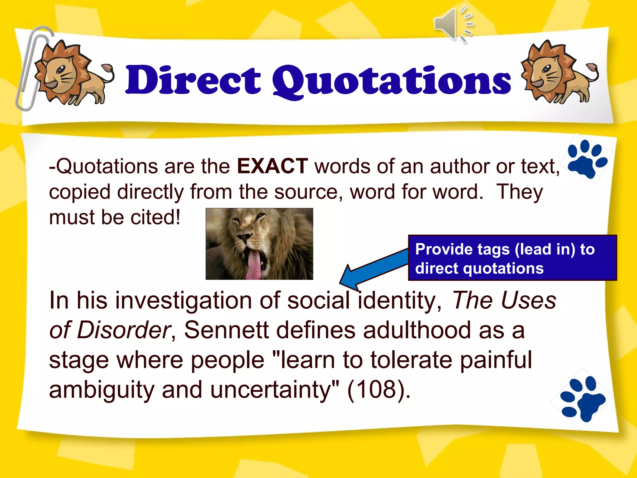 Direct Quotations
-Quotations are the EXACT words of an author or text,
copied directly from the source, word for word. They
must be cited!
In his investigation of social identity, The Uses
of Disorder, Sennett defines adulthood as a
stage where people "learn to tolerate painful
ambiguity and uncertainty" (108).
Provide tags (lead in) to
direct quotations
 