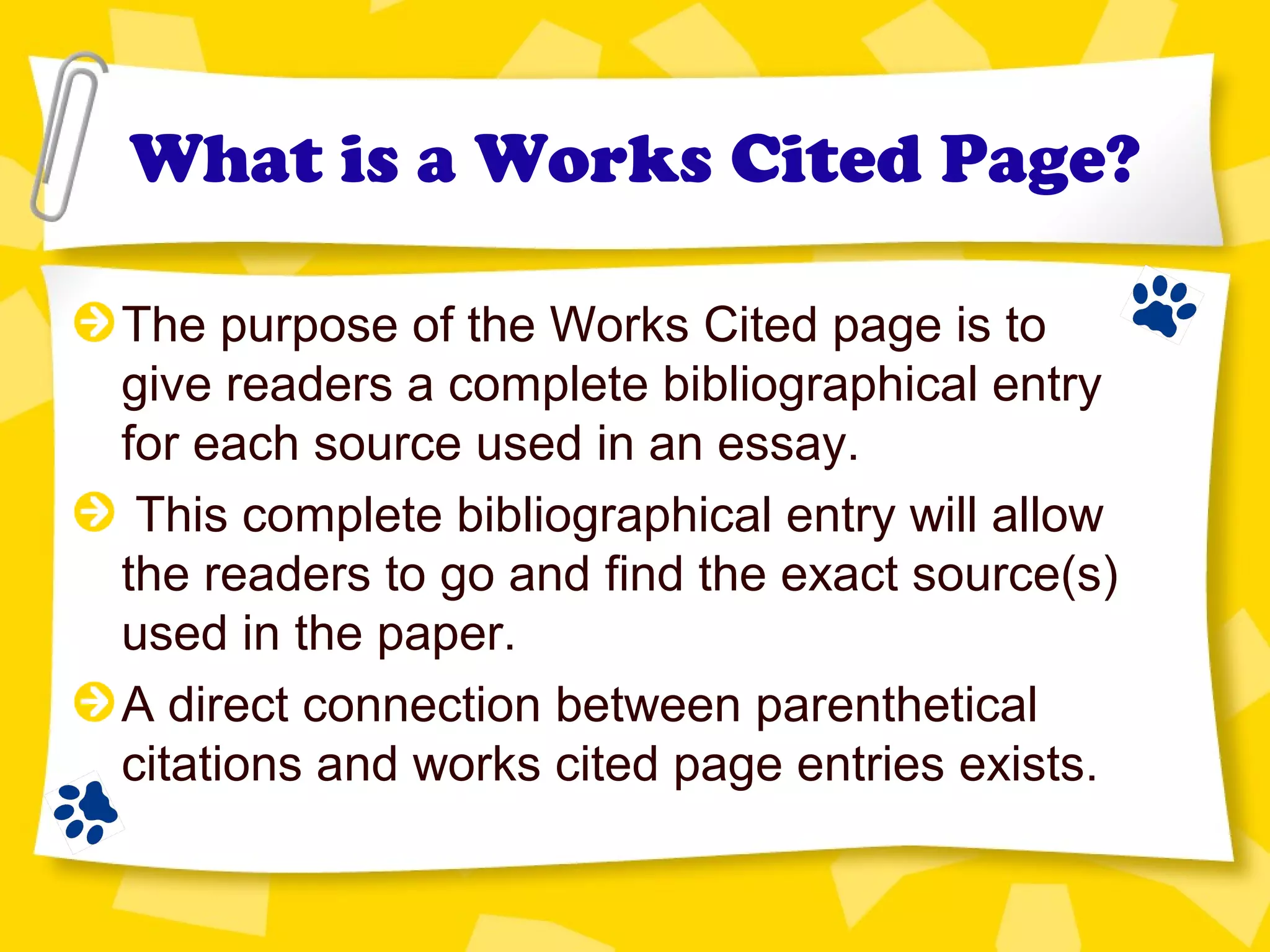 What is a Works Cited Page?
The purpose of the Works Cited page is to
give readers a complete bibliographical entry
for each source used in an essay.
This complete bibliographical entry will allow
the readers to go and find the exact source(s)
used in the paper.
A direct connection between parenthetical
citations and works cited page entries exists.
 