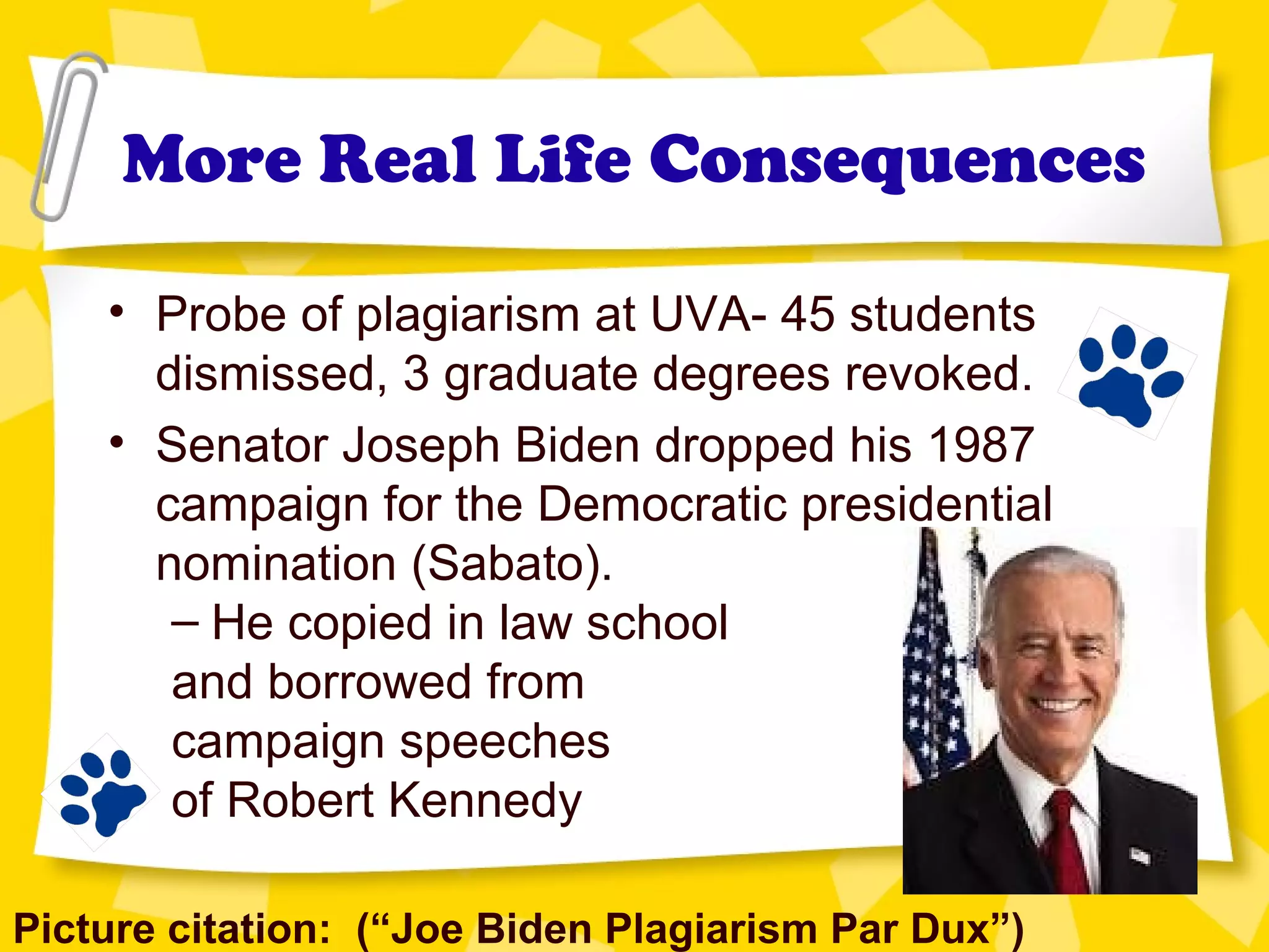 More Real Life Consequences
• Probe of plagiarism at UVA- 45 students
dismissed, 3 graduate degrees revoked.
• Senator Joseph Biden dropped his 1987
campaign for the Democratic presidential
nomination (Sabato).
– He copied in law school
and borrowed from
campaign speeches
of Robert Kennedy
Picture citation: (“Joe Biden Plagiarism Par Dux”)
 