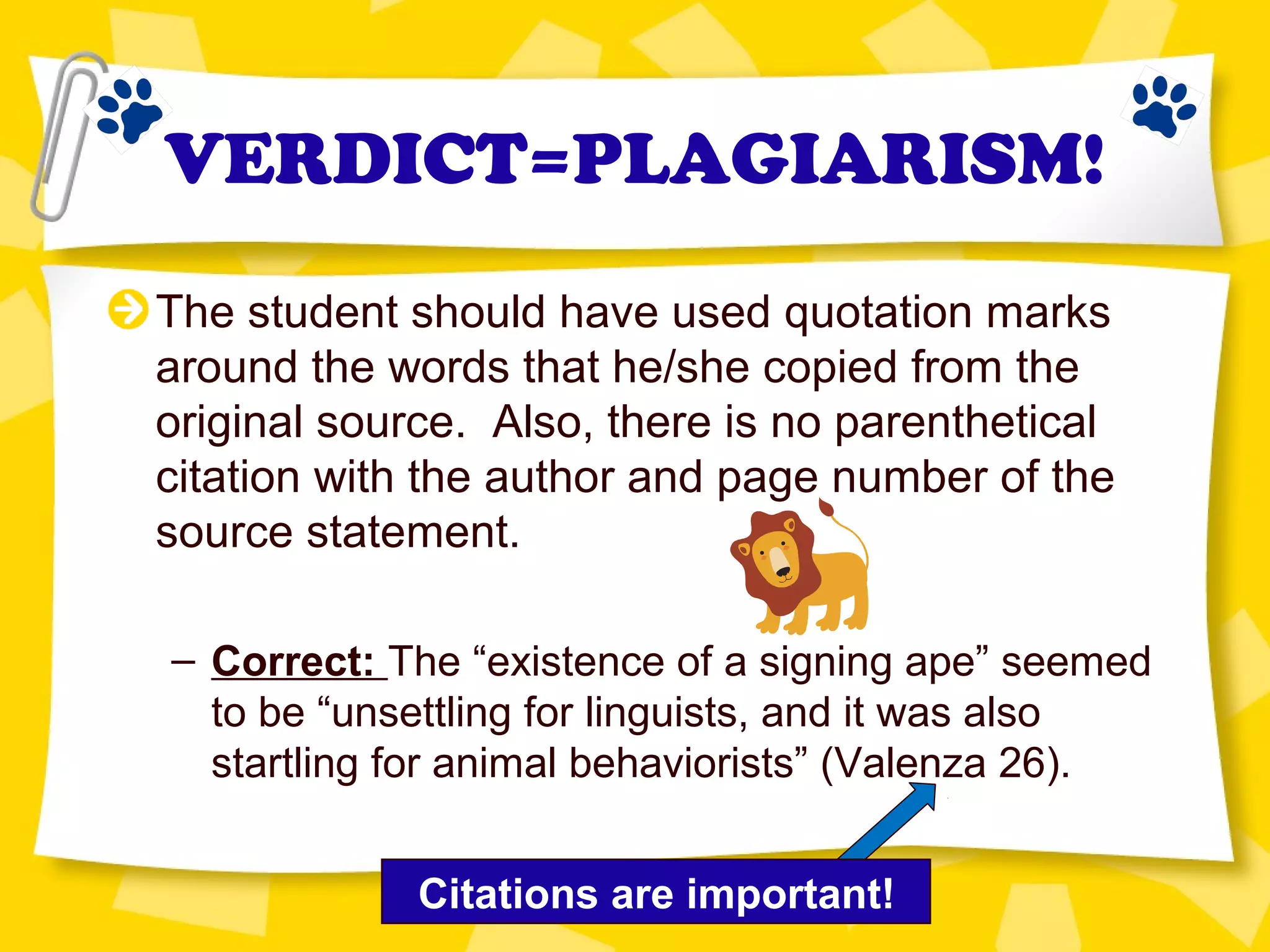 VERDICT=PLAGIARISM!
The student should have used quotation marks
around the words that he/she copied from the
original source. Also, there is no parenthetical
citation with the author and page number of the
source statement.
– Correct: The “existence of a signing ape” seemed
to be “unsettling for linguists, and it was also
startling for animal behaviorists” (Valenza 26).
Citations are important!
 