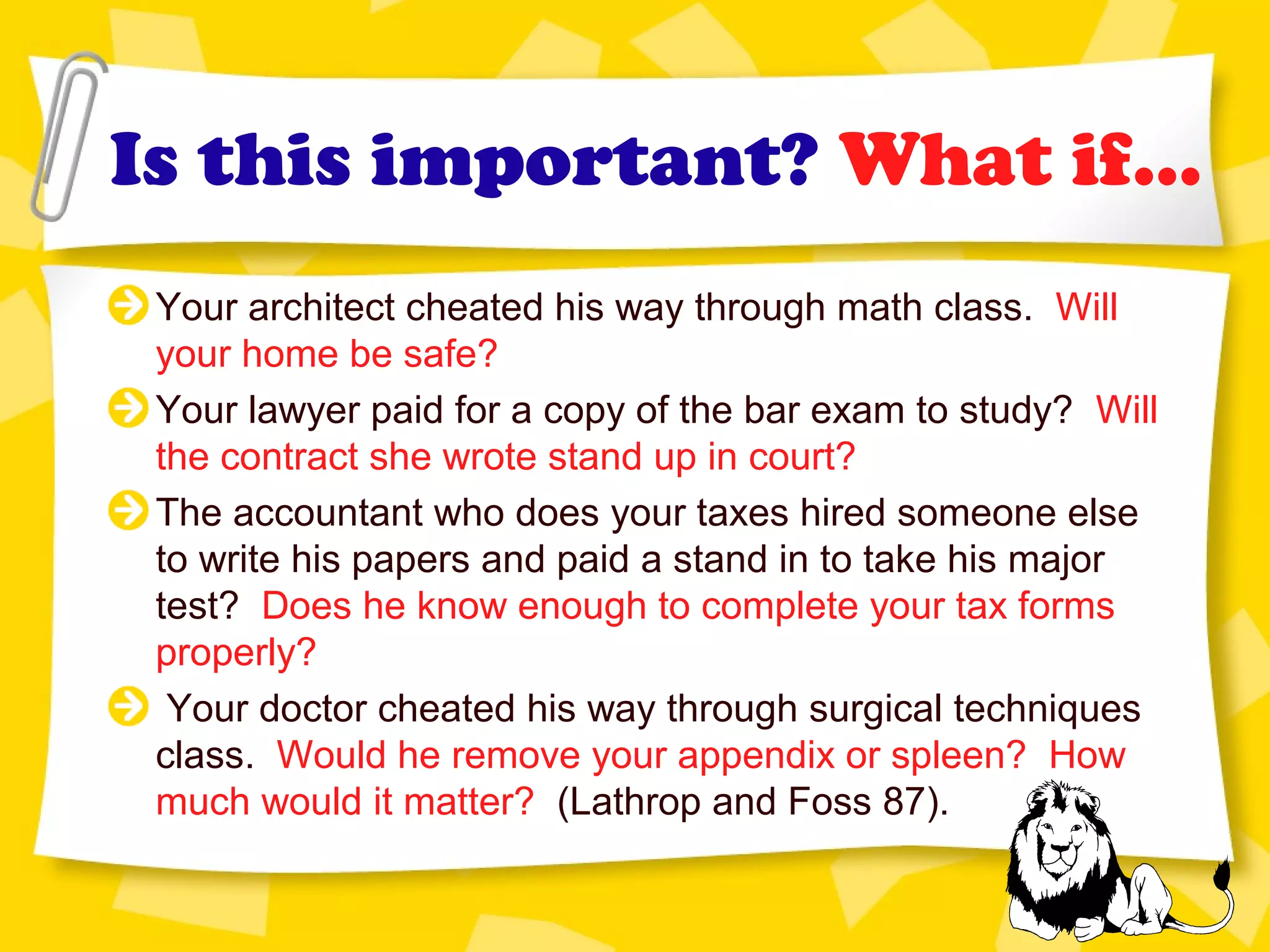 Is this important? What if...
Your architect cheated his way through math class. Will
your home be safe?
Your lawyer paid for a copy of the bar exam to study? Will
the contract she wrote stand up in court?
The accountant who does your taxes hired someone else
to write his papers and paid a stand in to take his major
test? Does he know enough to complete your tax forms
properly?
Your doctor cheated his way through surgical techniques
class. Would he remove your appendix or spleen? How
much would it matter? (Lathrop and Foss 87).
 