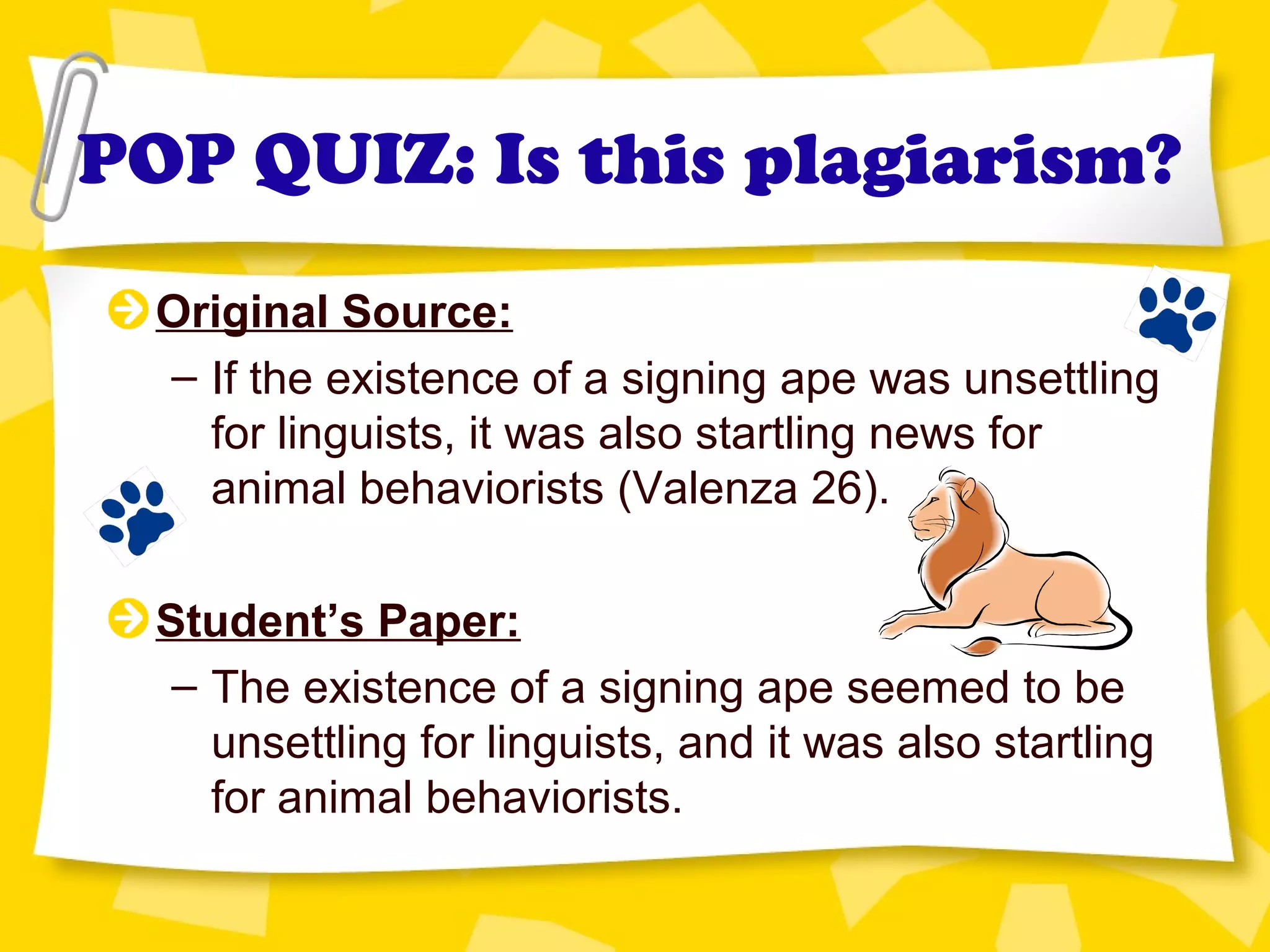 POP QUIZ: Is this plagiarism?
Original Source:
– If the existence of a signing ape was unsettling
for linguists, it was also startling news for
animal behaviorists (Valenza 26).
Student’s Paper:
– The existence of a signing ape seemed to be
unsettling for linguists, and it was also startling
for animal behaviorists.
 