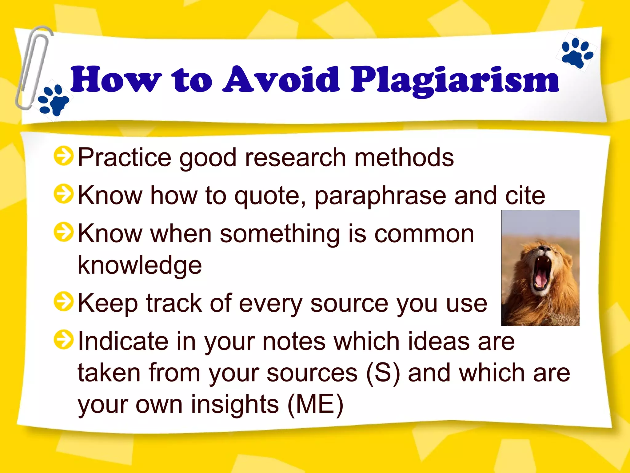 How to Avoid Plagiarism
Practice good research methods
Know how to quote, paraphrase and cite
Know when something is common
knowledge
Keep track of every source you use
Indicate in your notes which ideas are
taken from your sources (S) and which are
your own insights (ME)
 