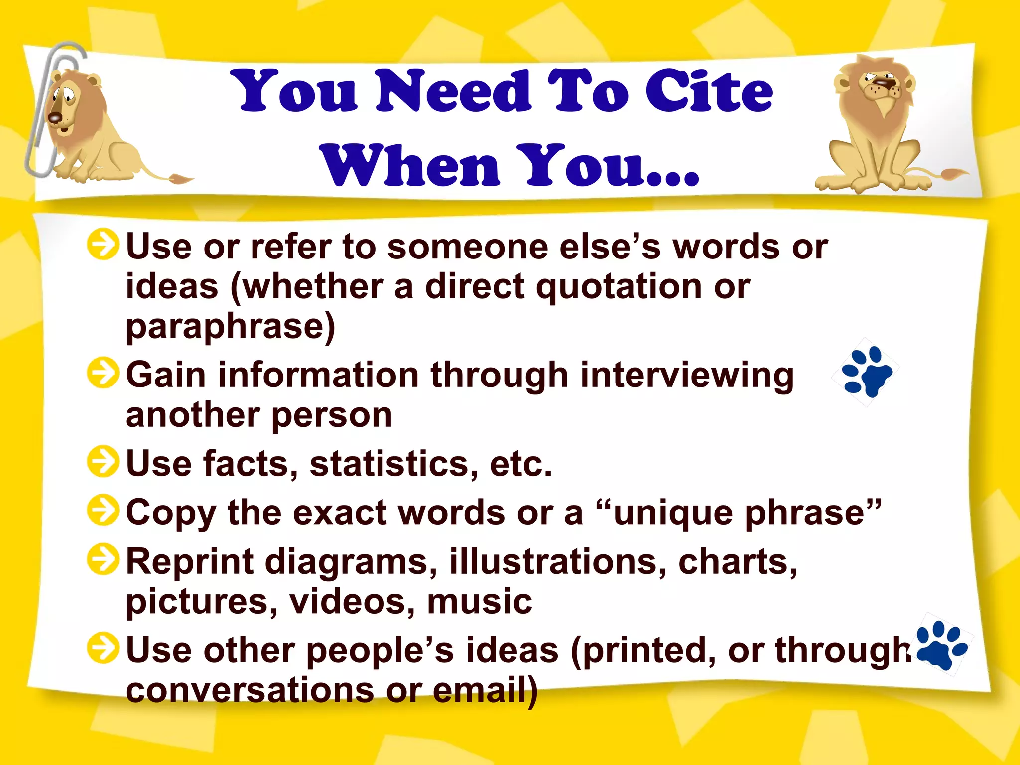 You Need To Cite
When You…
Use or refer to someone else’s words or
ideas (whether a direct quotation or
paraphrase)
Gain information through interviewing
another person
Use facts, statistics, etc.
Copy the exact words or a “unique phrase”
Reprint diagrams, illustrations, charts,
pictures, videos, music
Use other people’s ideas (printed, or through
conversations or email)
 