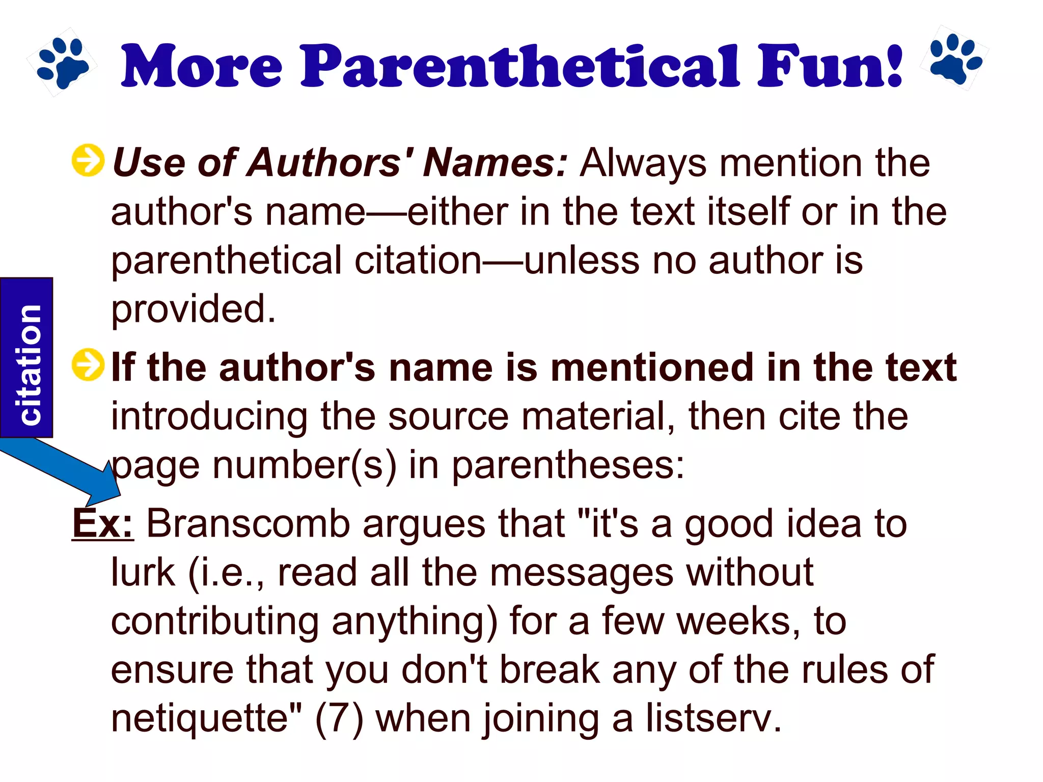 More Parenthetical Fun!
Use of Authors' Names: Always mention the
author's name—either in the text itself or in the
parenthetical citation—unless no author is
provided.
If the author's name is mentioned in the text
introducing the source material, then cite the
page number(s) in parentheses:
Ex: Branscomb argues that "it's a good idea to
lurk (i.e., read all the messages without
contributing anything) for a few weeks, to
ensure that you don't break any of the rules of
netiquette" (7) when joining a listserv.
citation
 