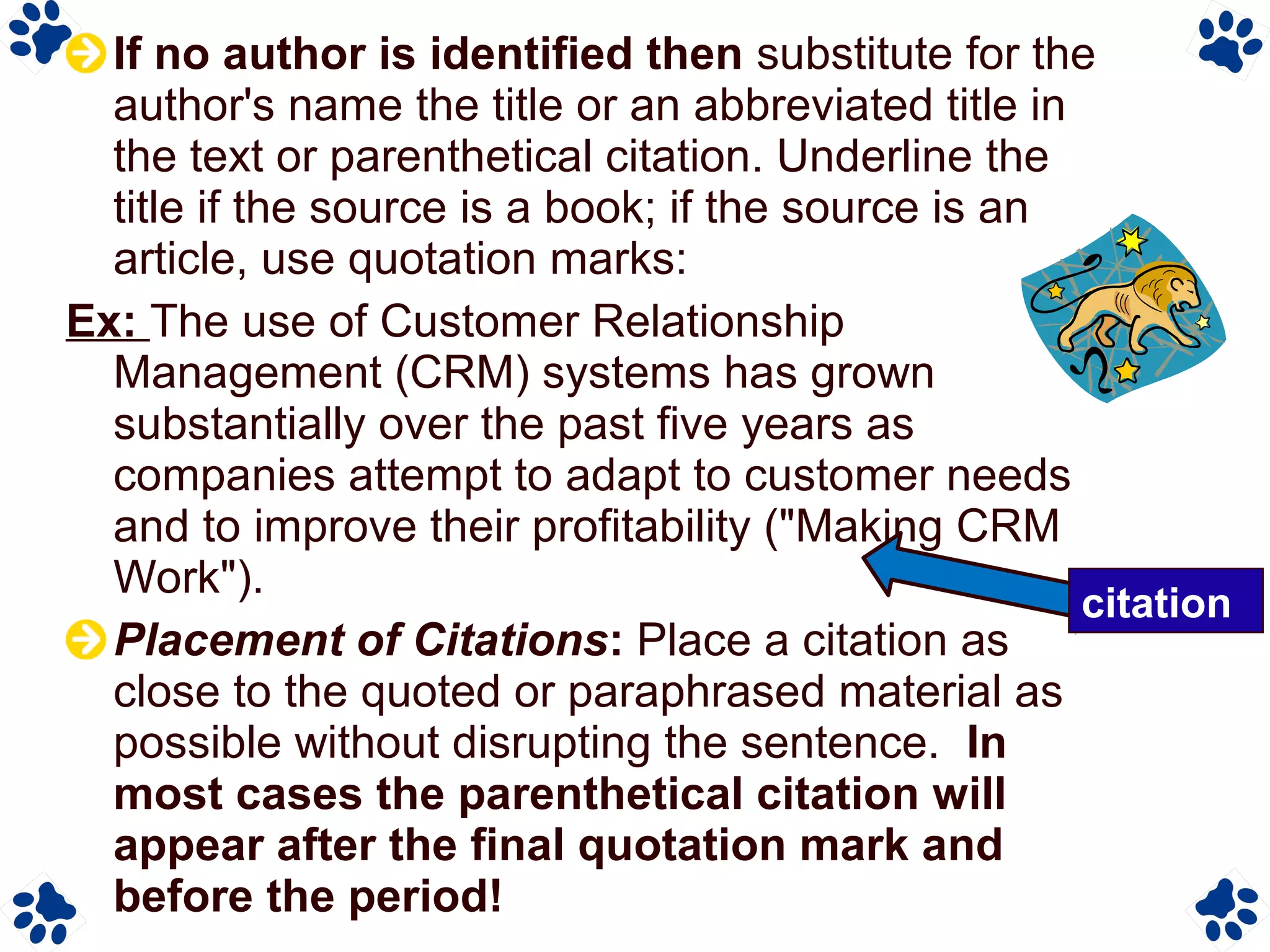 If no author is identified then substitute for the
author's name the title or an abbreviated title in
the text or parenthetical citation. Underline the
title if the source is a book; if the source is an
article, use quotation marks:
Ex: The use of Customer Relationship
Management (CRM) systems has grown
substantially over the past five years as
companies attempt to adapt to customer needs
and to improve their profitability ("Making CRM
Work").
Placement of Citations: Place a citation as
close to the quoted or paraphrased material as
possible without disrupting the sentence. In
most cases the parenthetical citation will
appear after the final quotation mark and
before the period!
citation
 